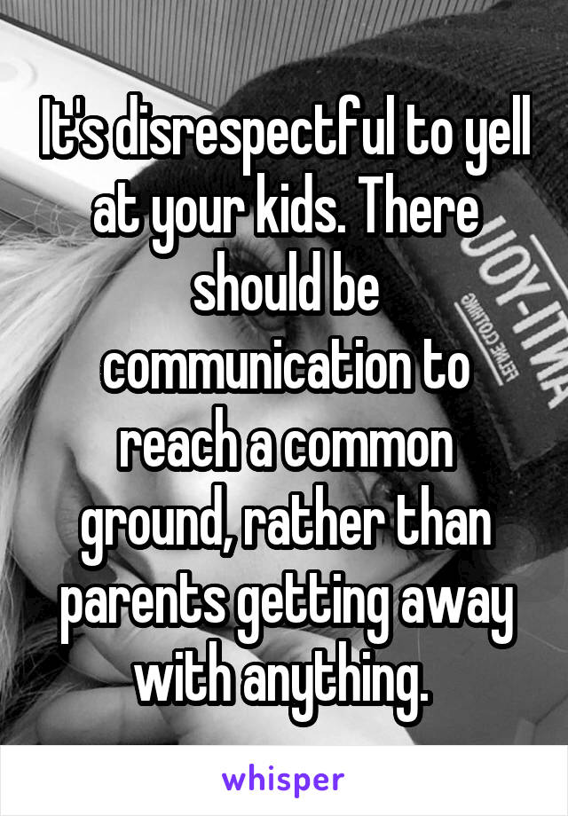 It's disrespectful to yell at your kids. There should be communication to reach a common ground, rather than parents getting away with anything. 