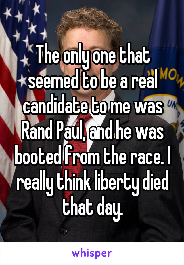 The only one that seemed to be a real candidate to me was Rand Paul, and he was booted from the race. I really think liberty died that day.