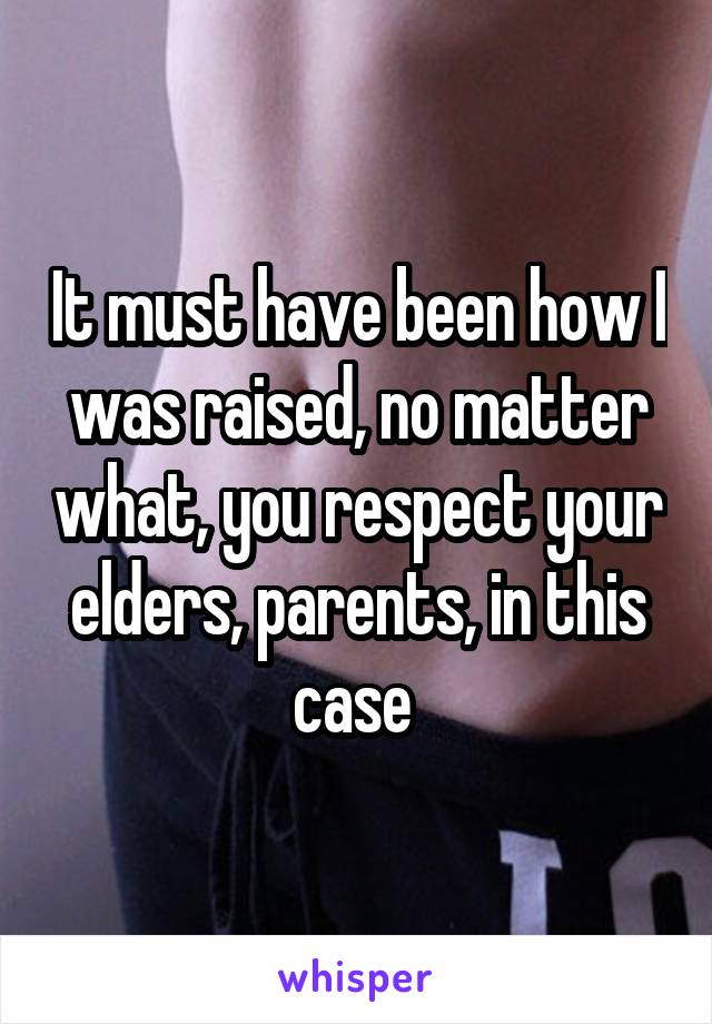 It must have been how I was raised, no matter what, you respect your elders, parents, in this case 