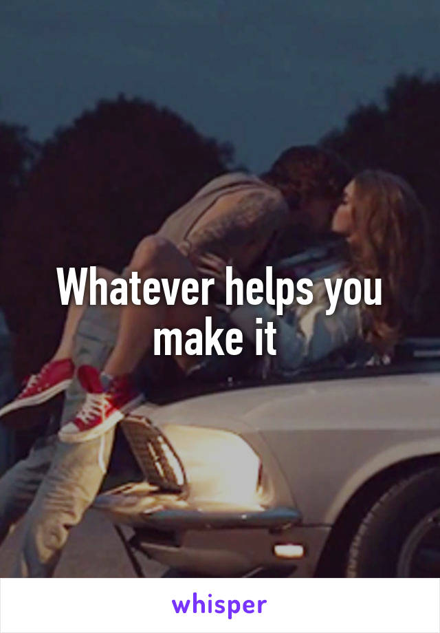 Whatever helps you make it 
