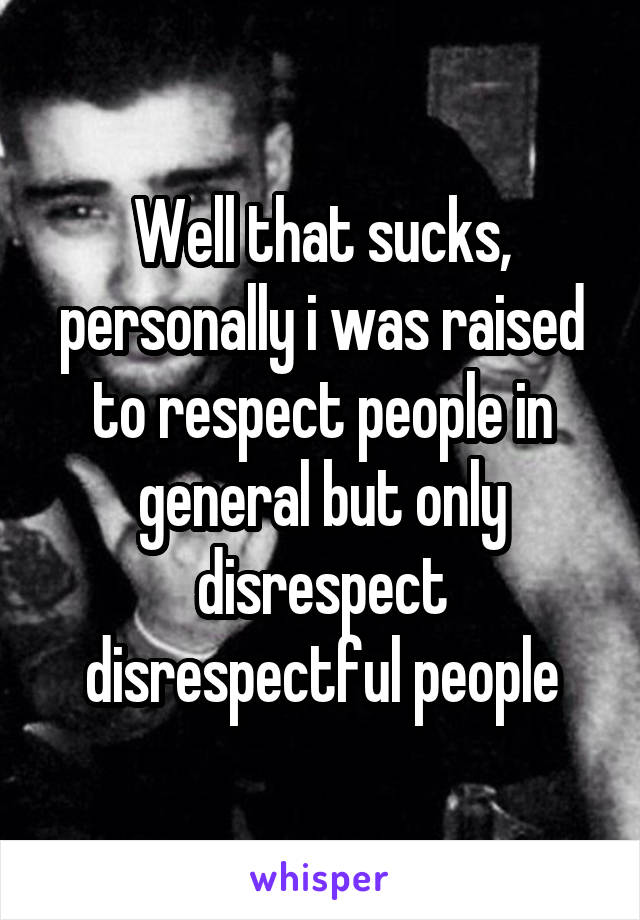 Well that sucks, personally i was raised to respect people in general but only disrespect disrespectful people