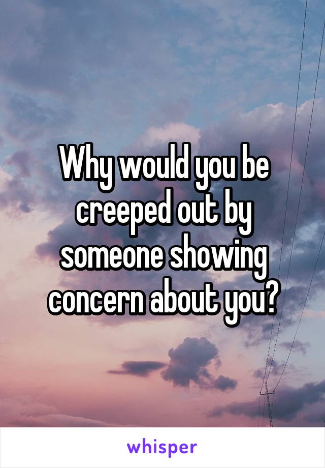 Why would you be creeped out by someone showing concern about you?