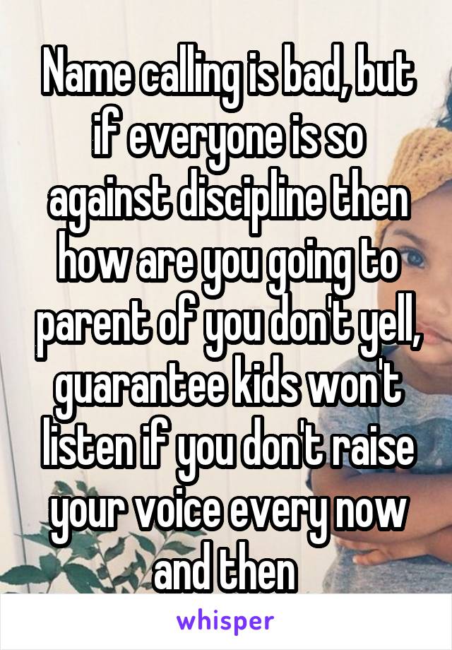 Name calling is bad, but if everyone is so against discipline then how are you going to parent of you don't yell, guarantee kids won't listen if you don't raise your voice every now and then 