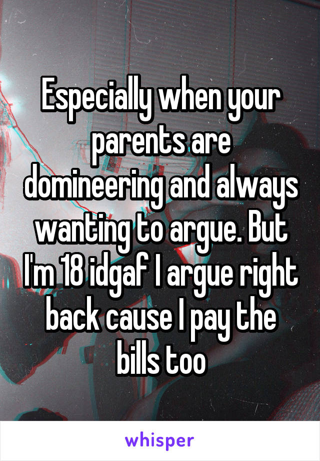 Especially when your parents are domineering and always wanting to argue. But I'm 18 idgaf I argue right back cause I pay the bills too