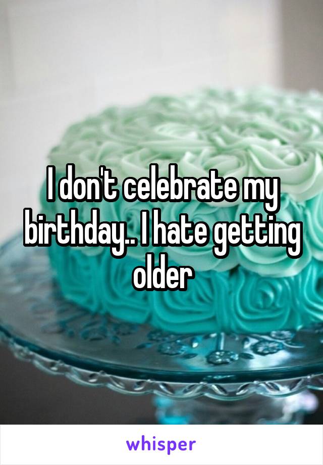 I don't celebrate my birthday.. I hate getting older