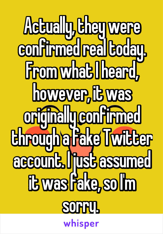 Actually, they were confirmed real today.
From what I heard, however, it was originally confirmed through a fake Twitter account. I just assumed it was fake, so I'm sorry. 