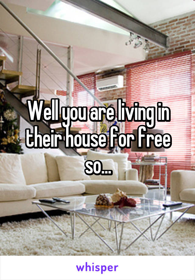 Well you are living in their house for free so...