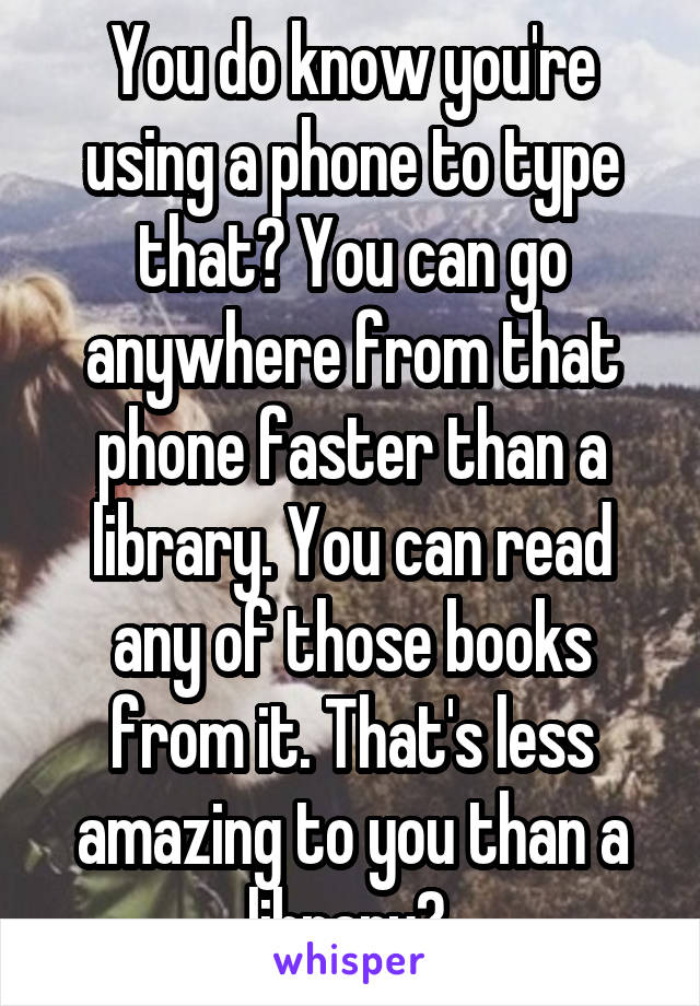 You do know you're using a phone to type that? You can go anywhere from that phone faster than a library. You can read any of those books from it. That's less amazing to you than a library? 