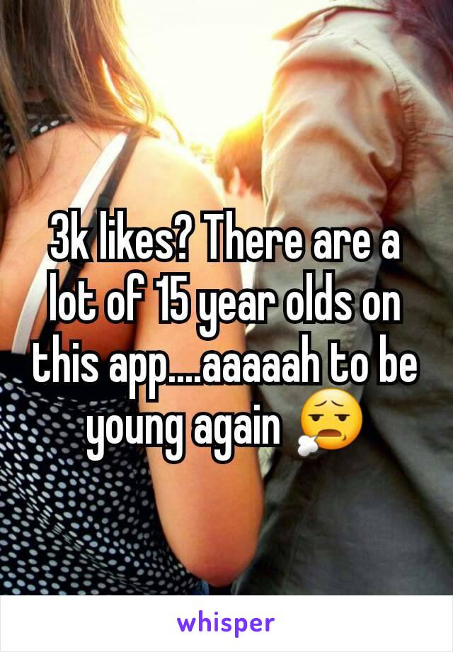 3k likes? There are a lot of 15 year olds on this app....aaaaah to be young again 😧