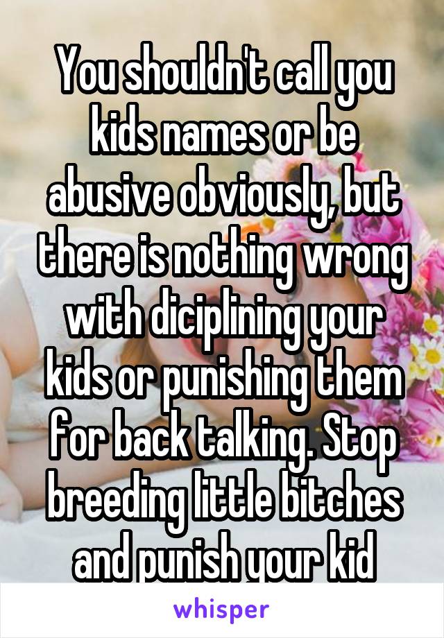 You shouldn't call you kids names or be abusive obviously, but there is nothing wrong with diciplining your kids or punishing them for back talking. Stop breeding little bitches and punish your kid