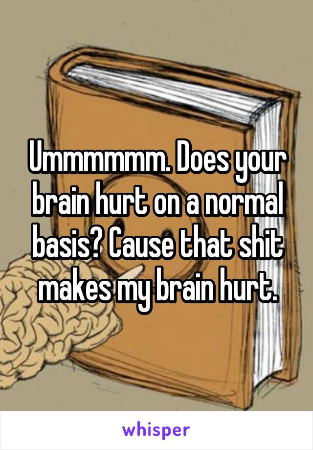 Ummmmmm. Does your brain hurt on a normal basis? Cause that shit makes my brain hurt.