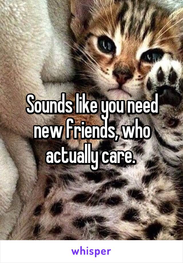 Sounds like you need new friends, who actually care. 