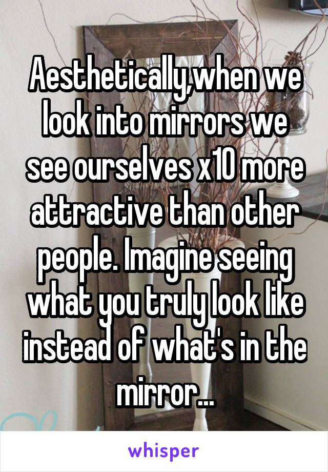 Aesthetically,when we look into mirrors we see ourselves x10 more attractive than other people. Imagine seeing what you truly look like instead of what's in the mirror...