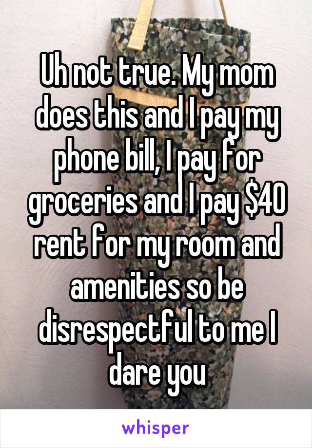 Uh not true. My mom does this and I pay my phone bill, I pay for groceries and I pay $40 rent for my room and amenities so be disrespectful to me I dare you