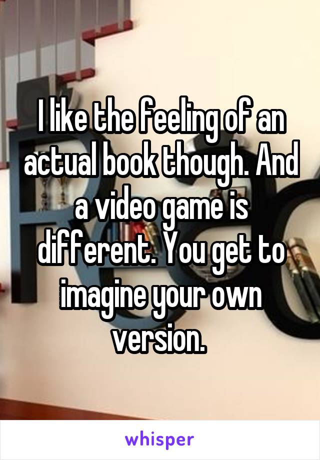 I like the feeling of an actual book though. And a video game is different. You get to imagine your own version. 