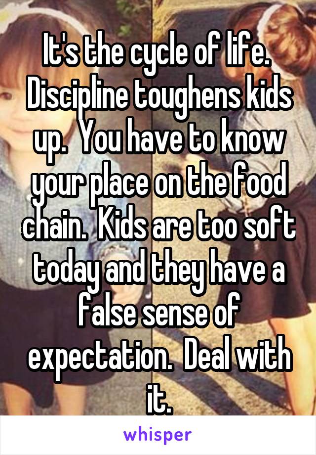 It's the cycle of life.  Discipline toughens kids up.  You have to know your place on the food chain.  Kids are too soft today and they have a false sense of expectation.  Deal with it.