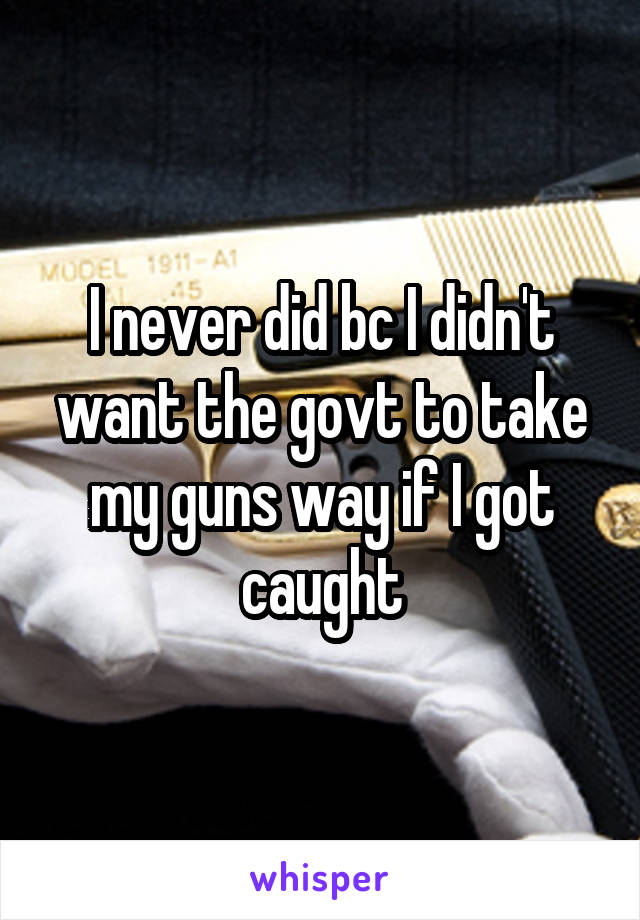 I never did bc I didn't want the govt to take my guns way if I got caught