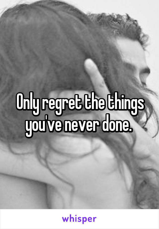 Only regret the things you've never done. 