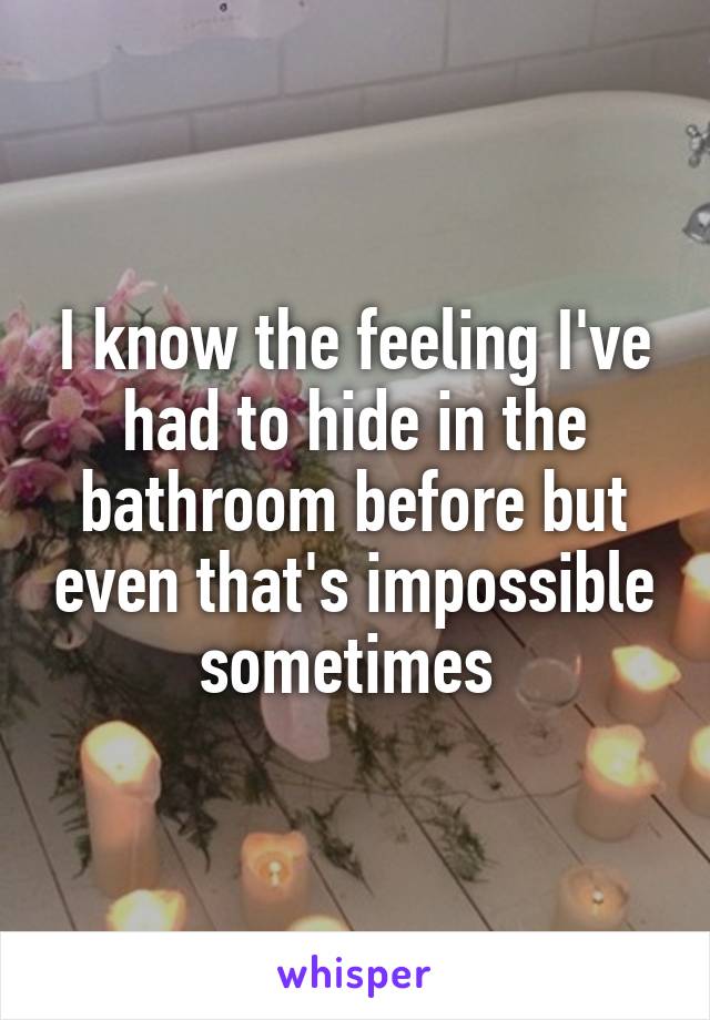 I know the feeling I've had to hide in the bathroom before but even that's impossible sometimes 