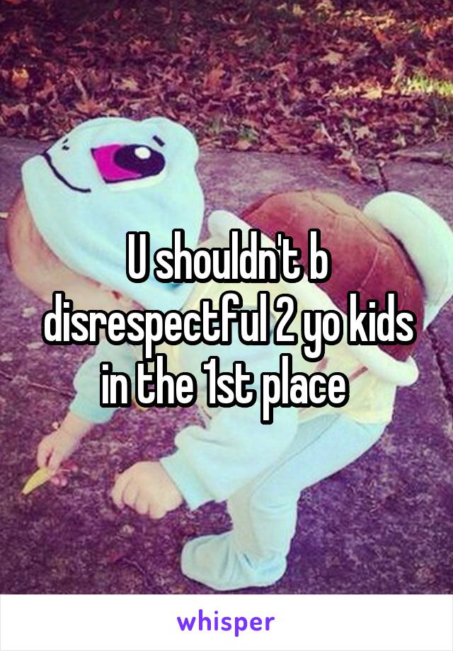 U shouldn't b disrespectful 2 yo kids in the 1st place 