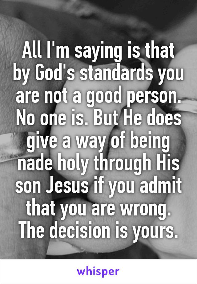 All I'm saying is that by God's standards you are not a good person. No one is. But He does give a way of being nade holy through His son Jesus if you admit that you are wrong. The decision is yours.