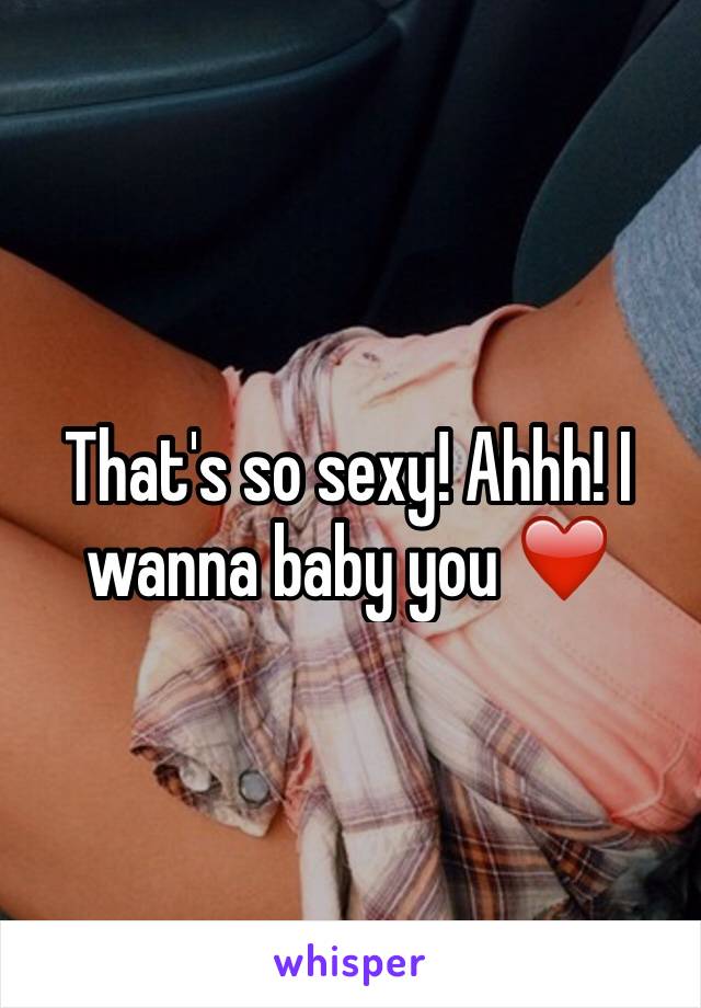 That's so sexy! Ahhh! I wanna baby you ❤️