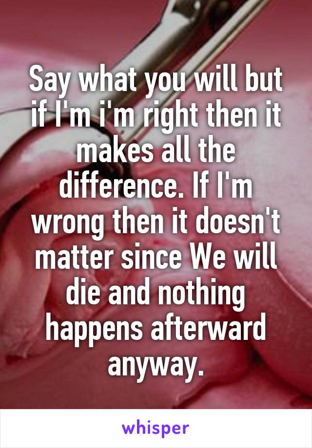 Say what you will but if I'm i'm right then it makes all the difference. If I'm wrong then it doesn't matter since We will die and nothing happens afterward anyway.