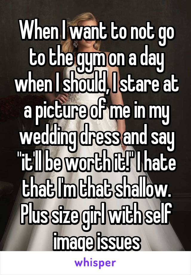 When I want to not go to the gym on a day when I should, I stare at a picture of me in my wedding dress and say "it'll be worth it!" I hate that I'm that shallow. Plus size girl with self image issues