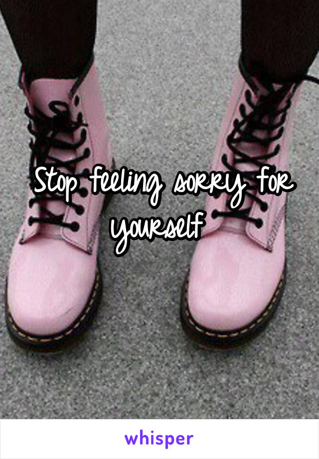 Stop feeling sorry for yourself 
