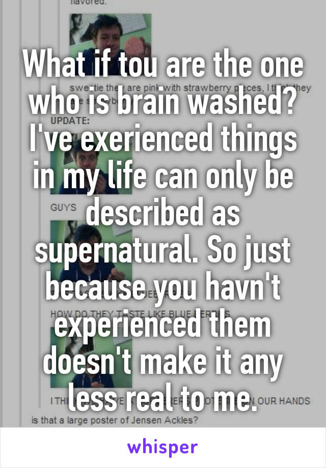 What if tou are the one who is brain washed? I've exerienced things in my life can only be described as supernatural. So just because you havn't experienced them doesn't make it any less real to me.