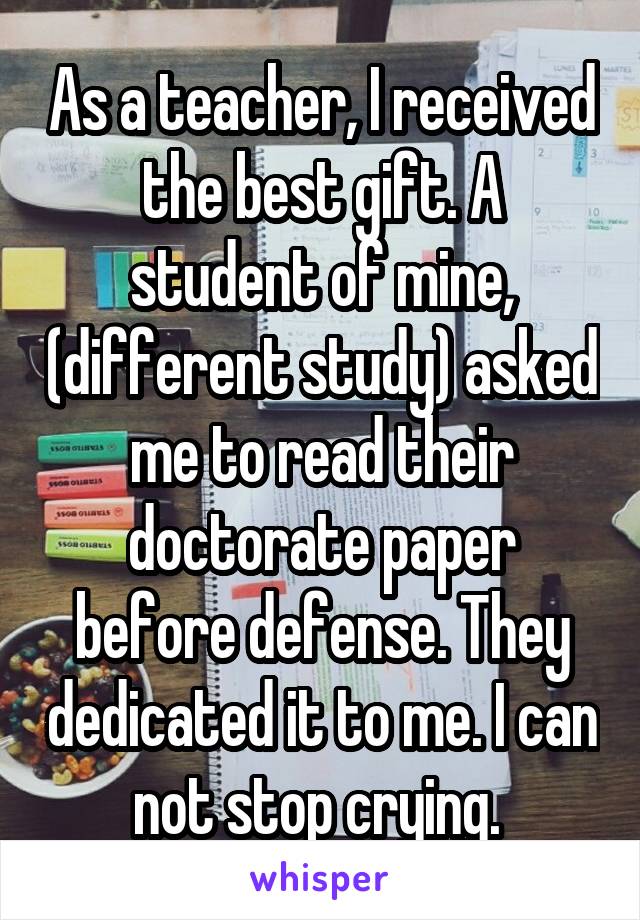 As a teacher, I received the best gift. A student of mine, (different study) asked me to read their doctorate paper before defense. They dedicated it to me. I can not stop crying. 
