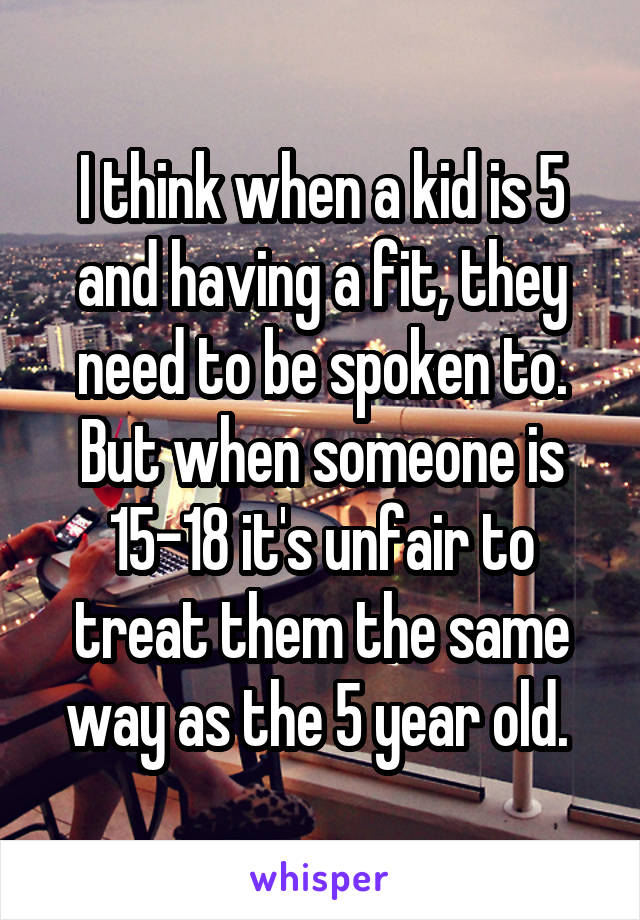 I think when a kid is 5 and having a fit, they need to be spoken to. But when someone is 15-18 it's unfair to treat them the same way as the 5 year old. 