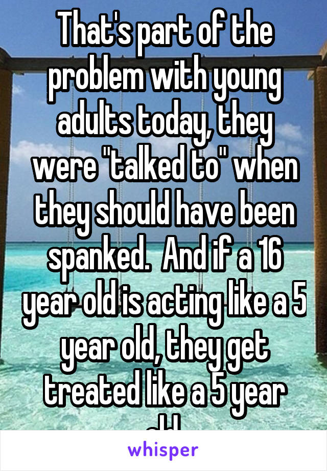 That's part of the problem with young adults today, they were "talked to" when they should have been spanked.  And if a 16 year old is acting like a 5 year old, they get treated like a 5 year old.