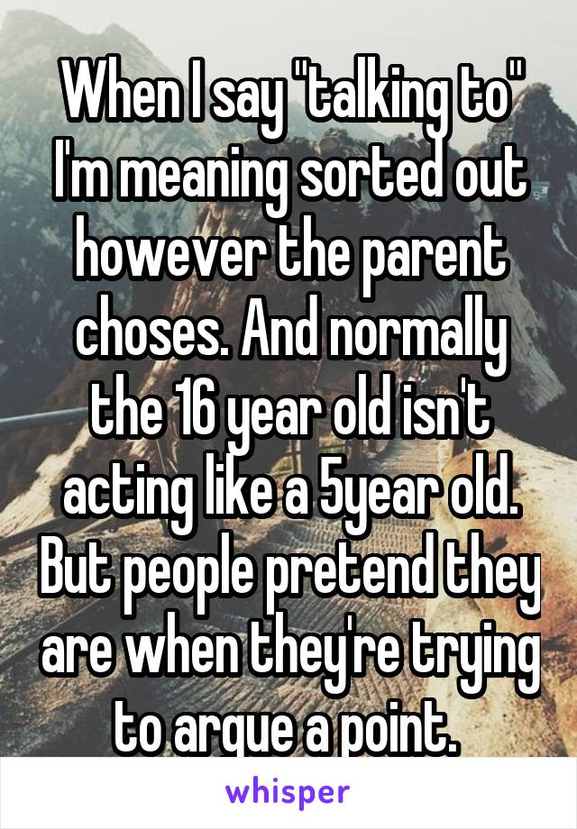 When I say "talking to" I'm meaning sorted out however the parent choses. And normally the 16 year old isn't acting like a 5year old. But people pretend they are when they're trying to argue a point. 