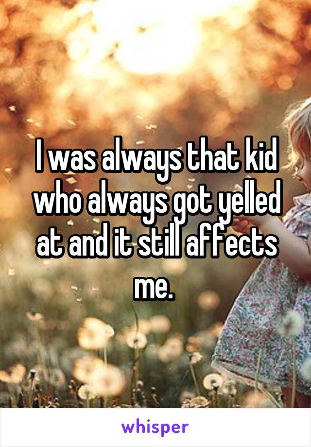 I was always that kid who always got yelled at and it still affects me. 
