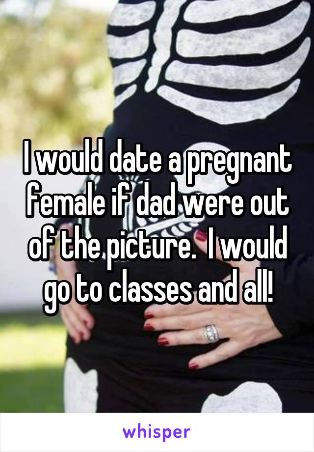 I would date a pregnant female if dad were out of the picture.  I would go to classes and all!