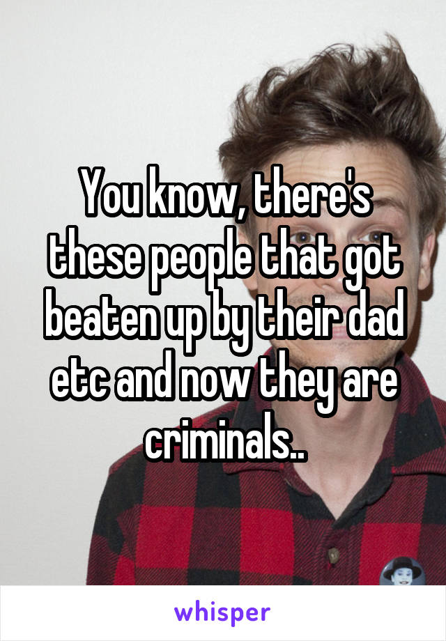 You know, there's these people that got beaten up by their dad etc and now they are criminals..