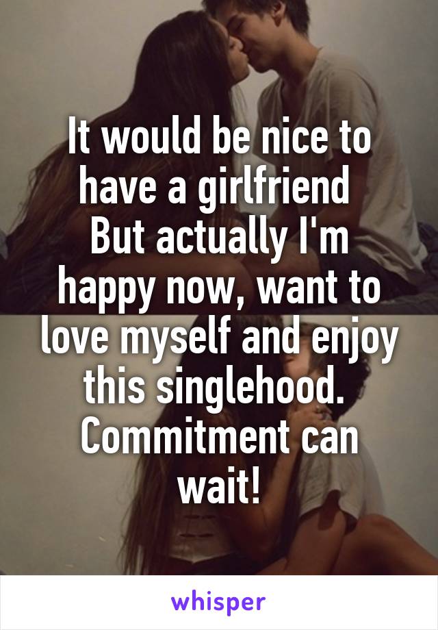 It would be nice to have a girlfriend 
But actually I'm happy now, want to love myself and enjoy this singlehood. 
Commitment can wait!