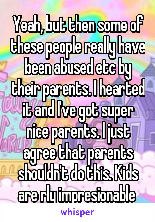 Yeah, but then some of these people really have been abused etc by their parents. I hearted it and I've got super nice parents. I just agree that parents shouldn't do this. Kids are rly impresionable 