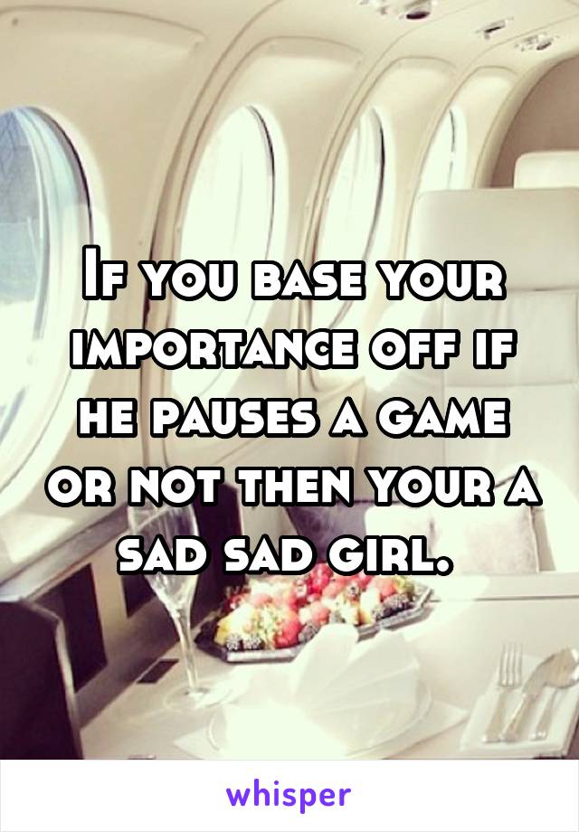 If you base your importance off if he pauses a game or not then your a sad sad girl. 