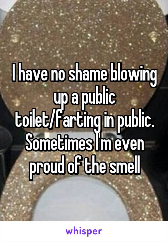 I have no shame blowing up a public toilet/farting in public. Sometimes I'm even proud of the smell