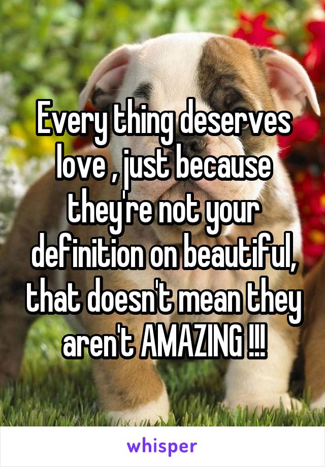 Every thing deserves love , just because they're not your definition on beautiful, that doesn't mean they aren't AMAZING !!!