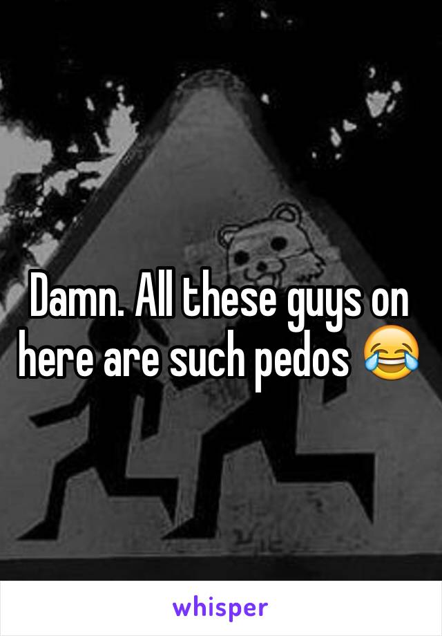 Damn. All these guys on here are such pedos 😂