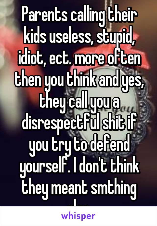 Parents calling their kids useless, stupid, idiot, ect. more often then you think and yes, they call you a disrespectful shit if you try to defend yourself. I don't think they meant smthing else.