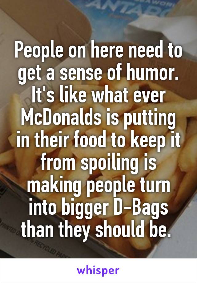 People on here need to get a sense of humor. It's like what ever McDonalds is putting in their food to keep it from spoiling is making people turn into bigger D-Bags than they should be. 