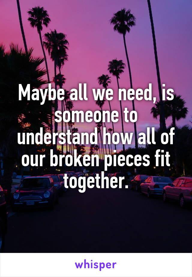 Maybe all we need, is someone to understand how all of our broken pieces fit together.