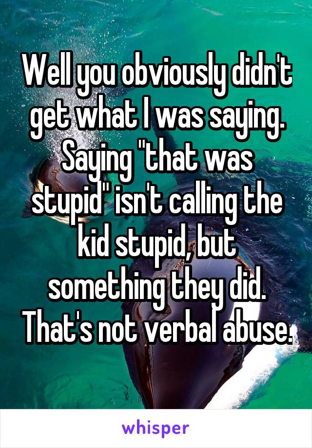 Well you obviously didn't get what I was saying. Saying "that was stupid" isn't calling the kid stupid, but something they did. That's not verbal abuse. 