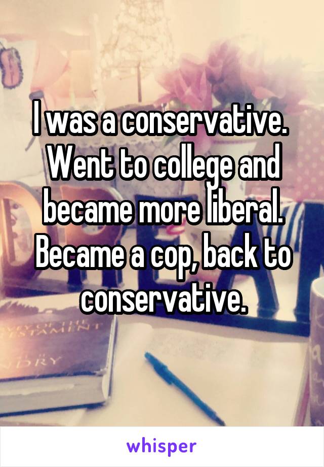 I was a conservative. 
Went to college and became more liberal.
Became a cop, back to conservative.
