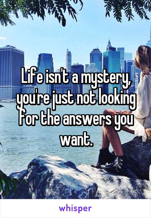 Life isn't a mystery, you're just not looking for the answers you want.