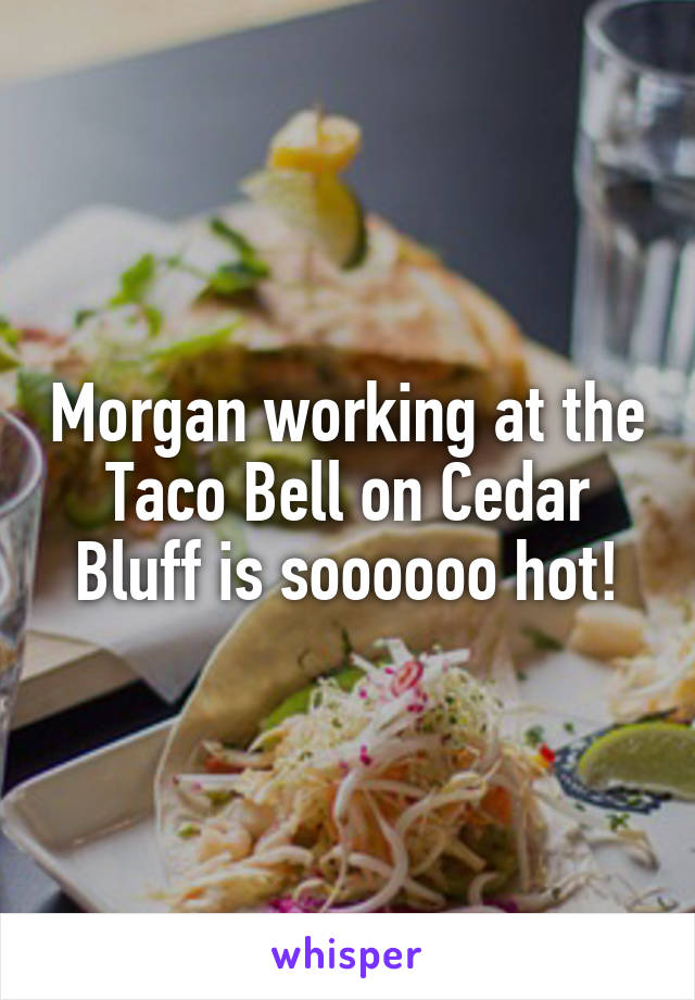 Morgan working at the Taco Bell on Cedar Bluff is soooooo hot!